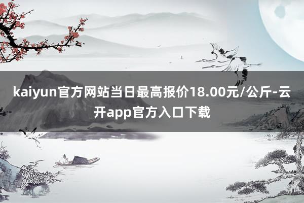 kaiyun官方网站当日最高报价18.00元/公斤-云开app官方入口下载