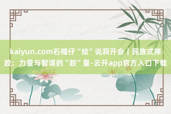 kaiyun.com石榴仔“绘”说洞开会｜民族式摔跤：力量与智谋的“跤”量-云开app官方入口下载