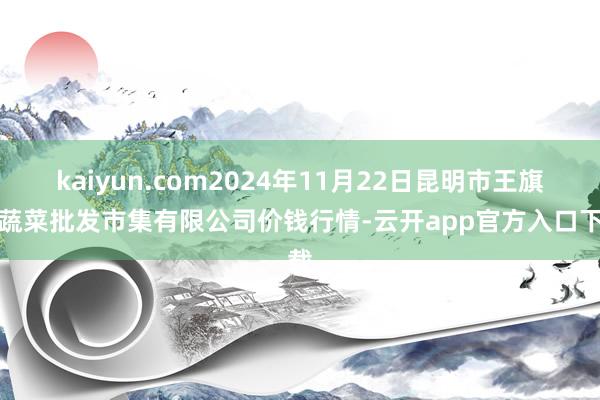 kaiyun.com2024年11月22日昆明市王旗营蔬菜批发市集有限公司价钱行情-云开app官方入口下载