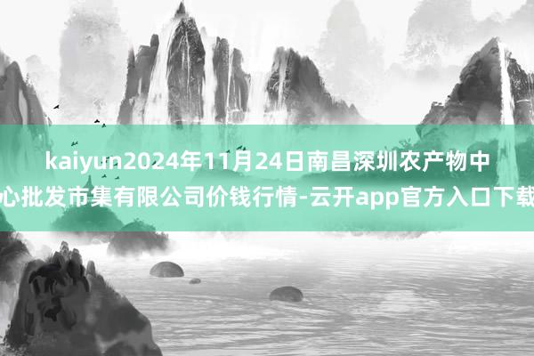 kaiyun2024年11月24日南昌深圳农产物中心批发市集有限公司价钱行情-云开app官方入口下载