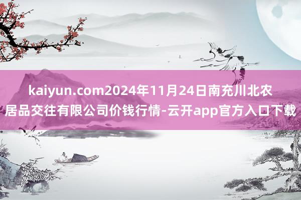 kaiyun.com2024年11月24日南充川北农居品交往有限公司价钱行情-云开app官方入口下载