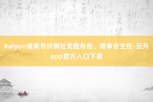 kaiyun淮南市供销社党组布告、理事会主任-云开app官方入口下载