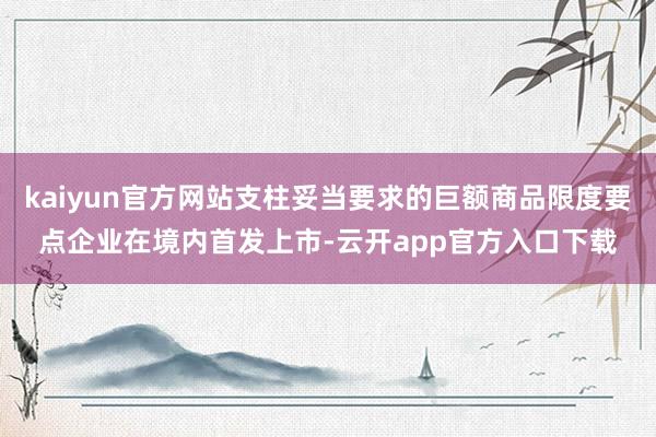 kaiyun官方网站支柱妥当要求的巨额商品限度要点企业在境内首发上市-云开app官方入口下载