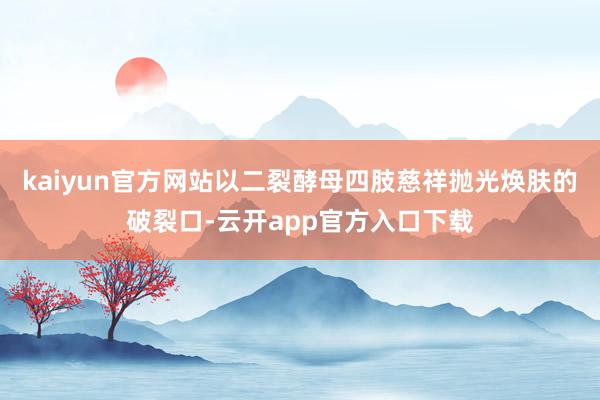 kaiyun官方网站以二裂酵母四肢慈祥抛光焕肤的破裂口-云开app官方入口下载