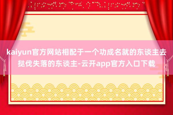 kaiyun官方网站相配于一个功成名就的东谈主去挞伐失落的东谈主-云开app官方入口下载