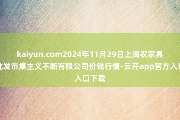 kaiyun.com2024年11月29日上海农家具中心批发市集主义不断有限公司价钱行情-云开app官方入口下载