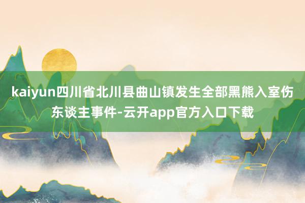 kaiyun四川省北川县曲山镇发生全部黑熊入室伤东谈主事件-云开app官方入口下载