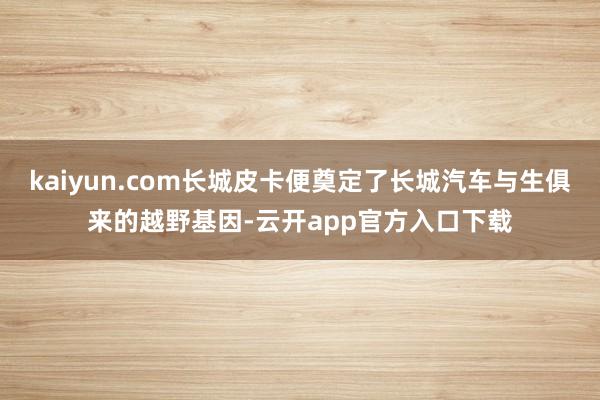 kaiyun.com长城皮卡便奠定了长城汽车与生俱来的越野基因-云开app官方入口下载