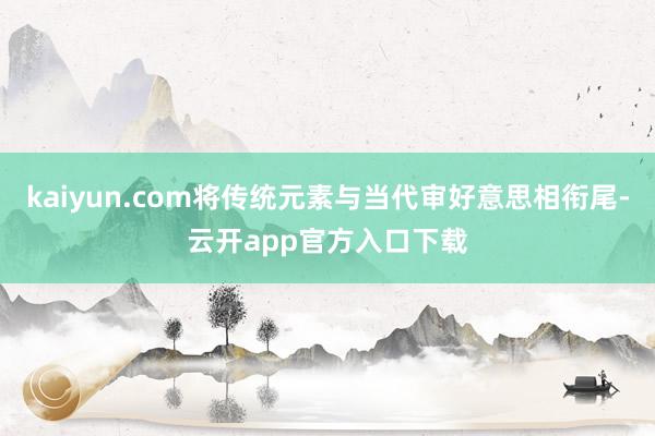 kaiyun.com将传统元素与当代审好意思相衔尾-云开app官方入口下载