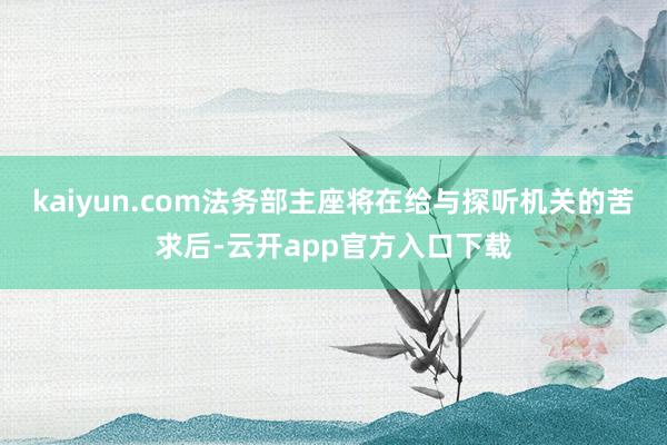 kaiyun.com法务部主座将在给与探听机关的苦求后-云开app官方入口下载