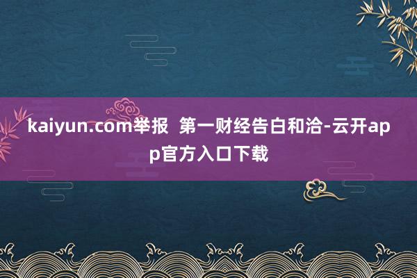 kaiyun.com举报  第一财经告白和洽-云开app官方入口下载