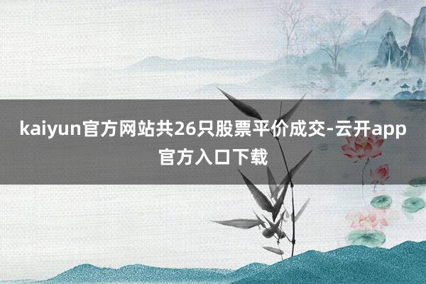 kaiyun官方网站共26只股票平价成交-云开app官方入口下载