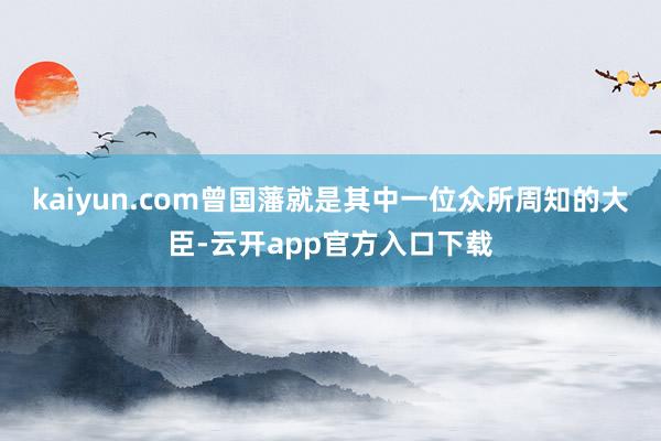 kaiyun.com曾国藩就是其中一位众所周知的大臣-云开app官方入口下载