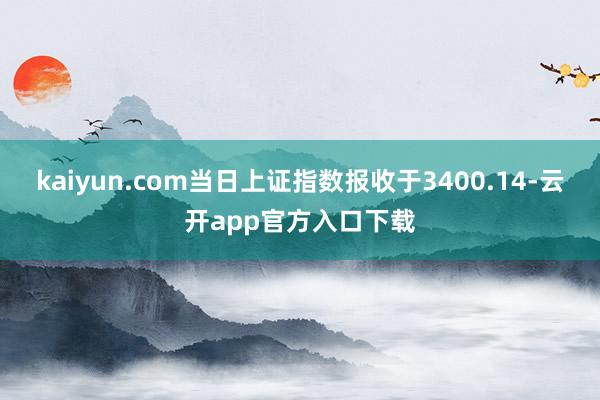 kaiyun.com当日上证指数报收于3400.14-云开app官方入口下载