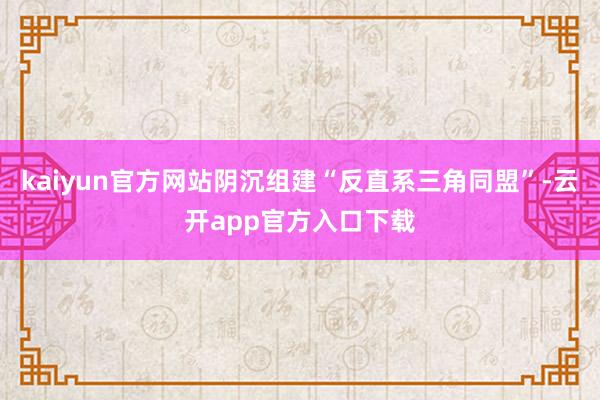 kaiyun官方网站阴沉组建“反直系三角同盟”-云开app官方入口下载