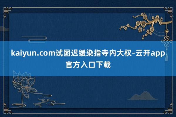 kaiyun.com试图迟缓染指寺内大权-云开app官方入口下载