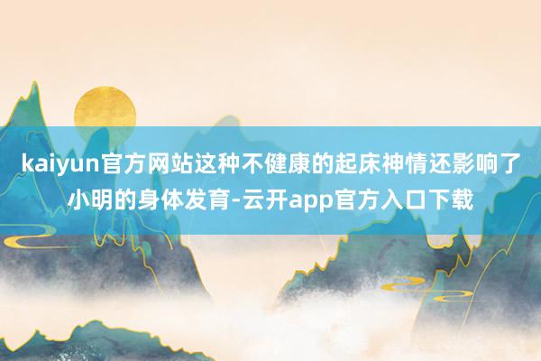 kaiyun官方网站这种不健康的起床神情还影响了小明的身体发育-云开app官方入口下载