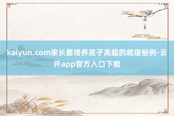 kaiyun.com家长要培养孩子高超的就寝俗例-云开app官方入口下载