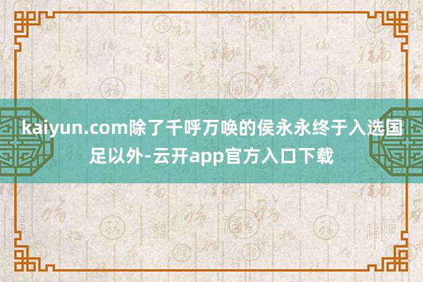 kaiyun.com除了千呼万唤的侯永永终于入选国足以外-云开app官方入口下载