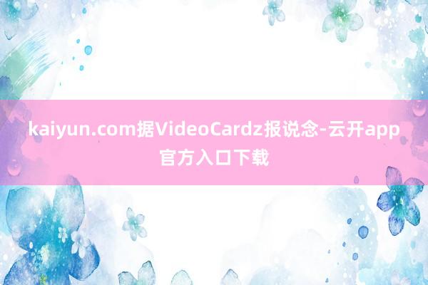 kaiyun.com据VideoCardz报说念-云开app官方入口下载