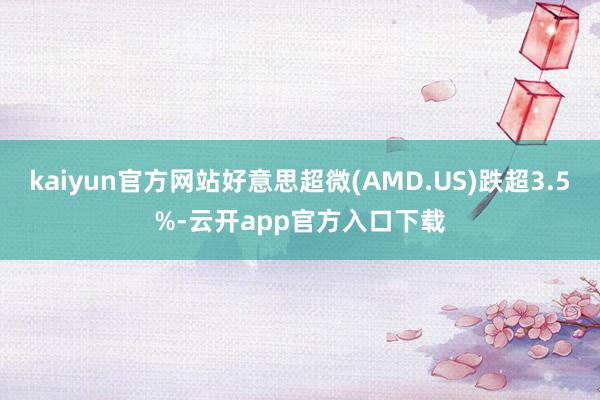 kaiyun官方网站好意思超微(AMD.US)跌超3.5%-云开app官方入口下载