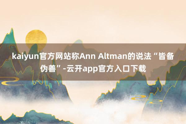 kaiyun官方网站称Ann Altman的说法“皆备伪善”-云开app官方入口下载