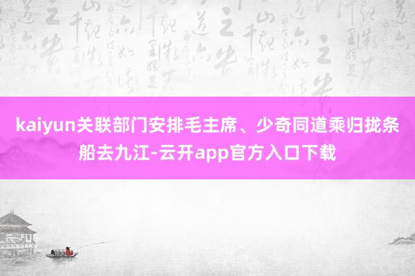 kaiyun关联部门安排毛主席、少奇同道乘归拢条船去九江-云开app官方入口下载