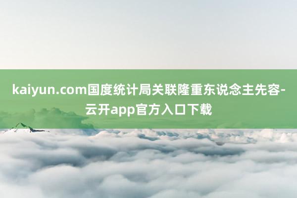 kaiyun.com国度统计局关联隆重东说念主先容-云开app官方入口下载