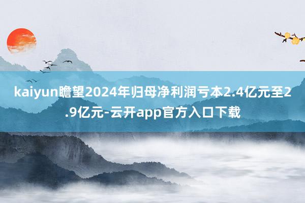 kaiyun瞻望2024年归母净利润亏本2.4亿元至2.9亿元-云开app官方入口下载