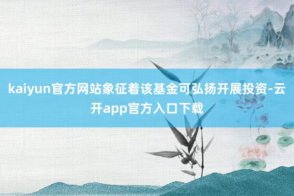 kaiyun官方网站象征着该基金可弘扬开展投资-云开app官方入口下载