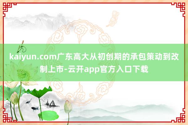 kaiyun.com广东高大从初创期的承包策动到改制上市-云开app官方入口下载