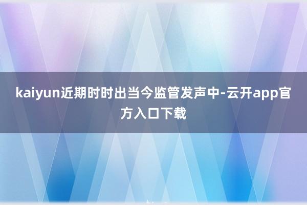 kaiyun近期时时出当今监管发声中-云开app官方入口下载