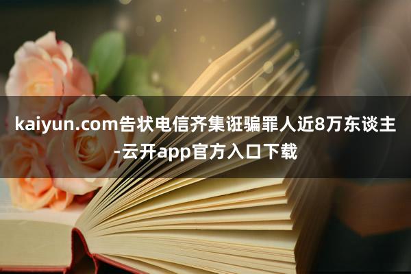 kaiyun.com告状电信齐集诳骗罪人近8万东谈主-云开app官方入口下载