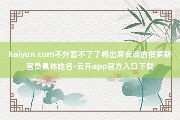 kaiyun.com不外暂不了了将出席会谈的俄罗斯官员具体姓名-云开app官方入口下载